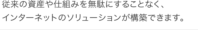 従来の資産や仕組みを無駄にすることなく、 インターネットのソリューションが構築できます。 従来の資産や仕組みを無駄にすることなく、 インターネットのソリューションが構築できます。